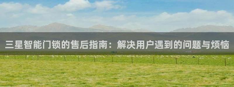 开丰娱乐网站：三星智能门锁的售后指南：解决用户遇到的问题与烦